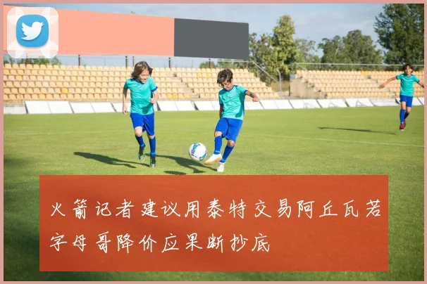火箭记者建议用泰特交易阿丘瓦若字母哥降价应果断抄底