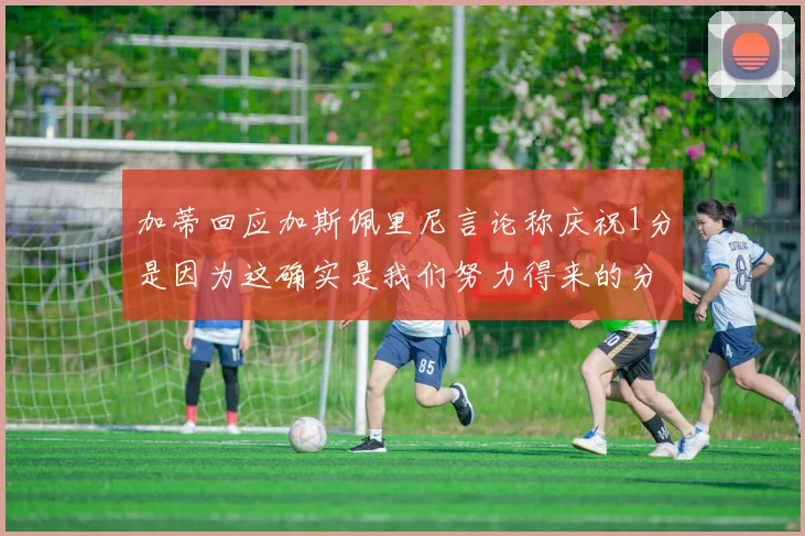 加蒂回应加斯佩里尼言论称庆祝1分是因为这确实是我们努力得来的分数