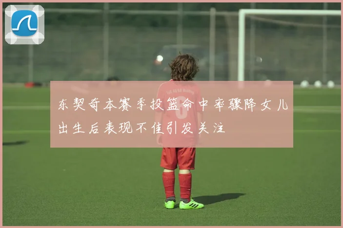 东契奇本赛季投篮命中率骤降女儿出生后表现不佳引发关注