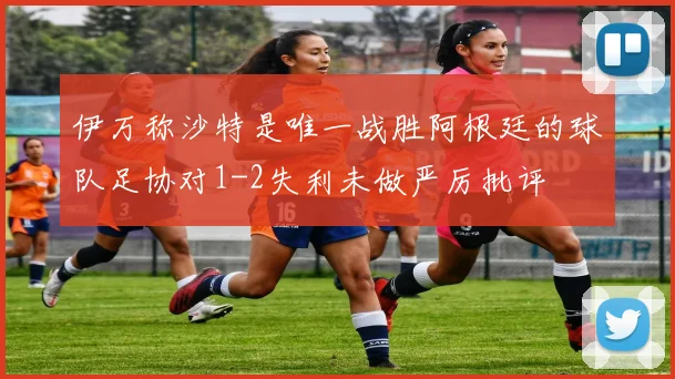伊万称沙特是唯一战胜阿根廷的球队足协对1-2失利未做严厉批评