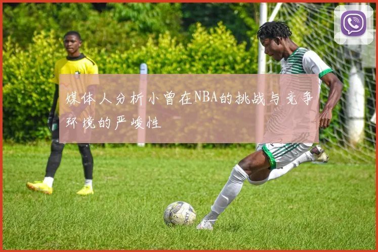 媒体人分析小曾在NBA的挑战与竞争环境的严峻性