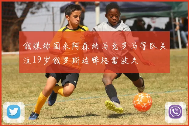 俄媒称国米阿森纳马竞罗马等队关注19岁俄罗斯边锋格雷波夫