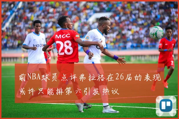 前NBA球员点评弗拉格在26届的表现或许只能排第六引发热议