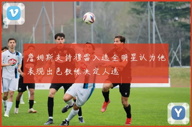 詹姆斯支持穆雷入选全明星认为他表现出色教练决定人选