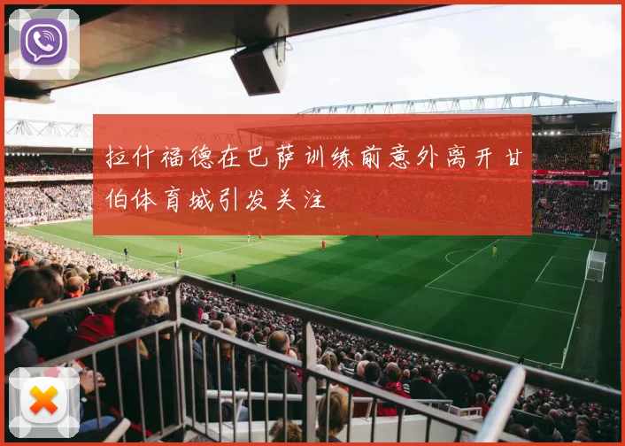 拉什福德在巴萨训练前意外离开甘伯体育城引发关注