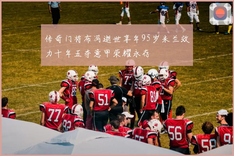 传奇门将布冯逝世享年95岁米兰效力十年五夺意甲荣耀永存