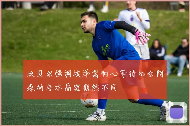 坎贝尔强调埃泽需耐心等待机会阿森纳与水晶宫截然不同